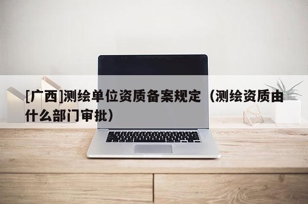 [廣西]測繪單位資質備案規定（測繪資質由什么部門審批）