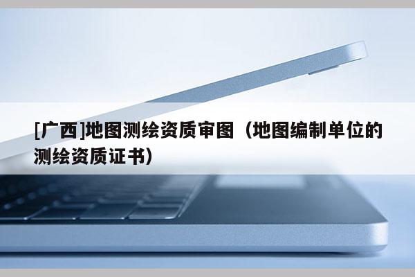 [廣西]地圖測繪資質審圖（地圖編制單位的測繪資質證書）