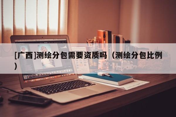[廣西]測繪分包需要資質(zhì)嗎（測繪分包比例）