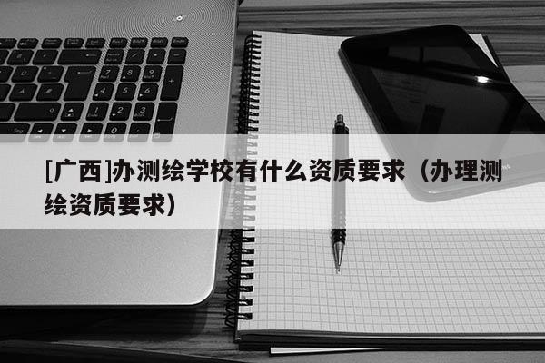 [廣西]辦測繪學校有什么資質要求（辦理測繪資質要求）