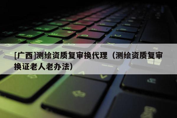 [廣西]測繪資質(zhì)復(fù)審換代理（測繪資質(zhì)復(fù)審換證老人老辦法）