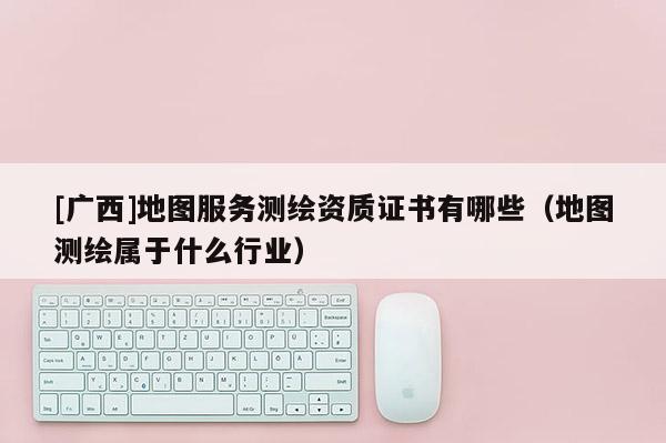 [廣西]地圖服務測繪資質證書有哪些（地圖測繪屬于什么行業）