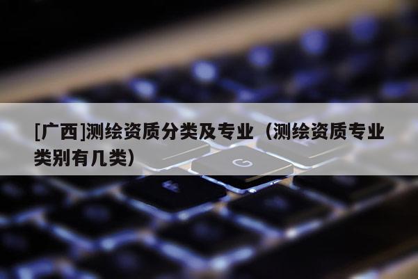 [廣西]測繪資質分類及專業（測繪資質專業類別有幾類）