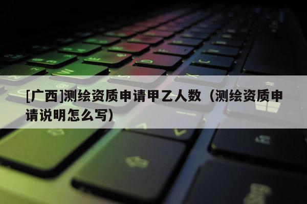 [廣西]測繪資質(zhì)申請甲乙人數(shù)（測繪資質(zhì)申請說明怎么寫）