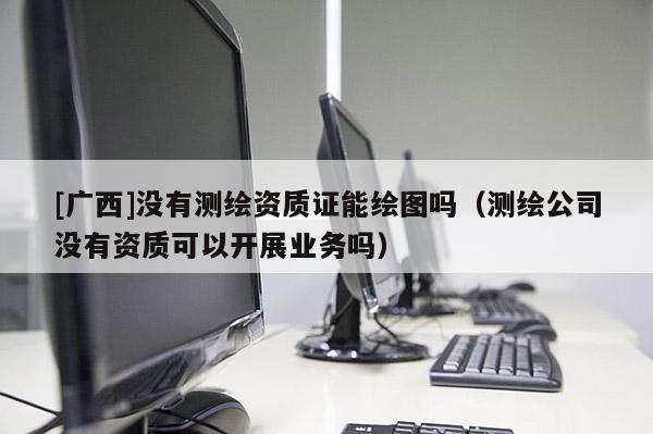 [廣西]沒有測繪資質證能繪圖嗎（測繪公司沒有資質可以開展業務嗎）