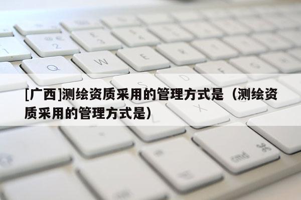 [廣西]測繪資質采用的管理方式是（測繪資質采用的管理方式是）