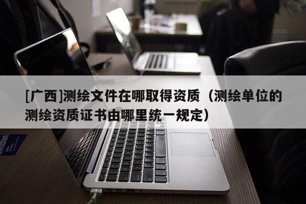 [廣西]測繪文件在哪取得資質（測繪單位的測繪資質證書由哪里統一規定）