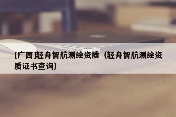 [廣西]輕舟智航測繪資質（輕舟智航測繪資質證書查詢）