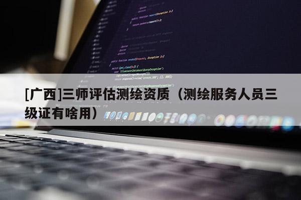 [廣西]三師評估測繪資質（測繪服務人員三級證有啥用）