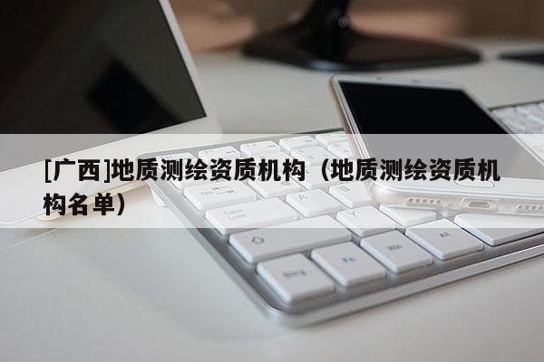 [廣西]地質測繪資質機構（地質測繪資質機構名單）