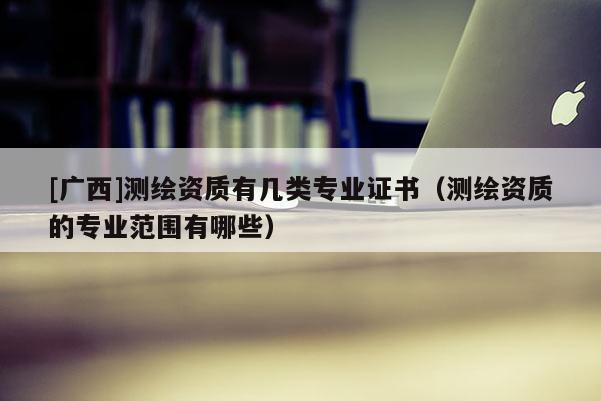 [廣西]測繪資質有幾類專業證書（測繪資質的專業范圍有哪些）