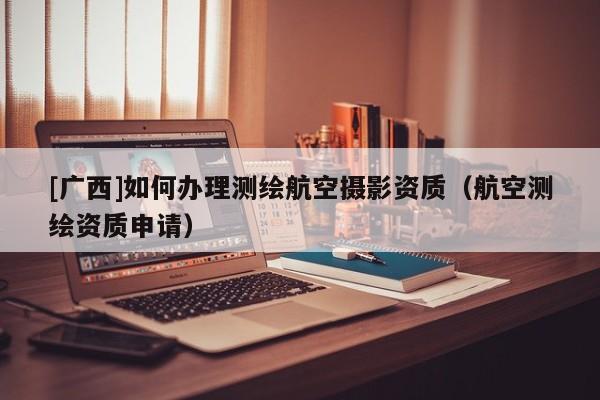 [廣西]如何辦理測繪航空攝影資質（航空測繪資質申請）