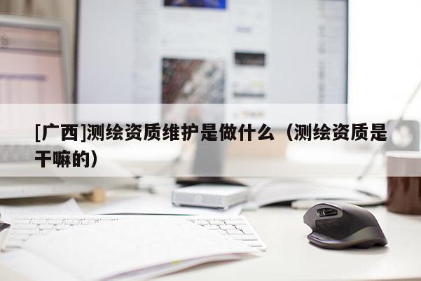 [廣西]測繪資質維護是做什么（測繪資質是干嘛的）