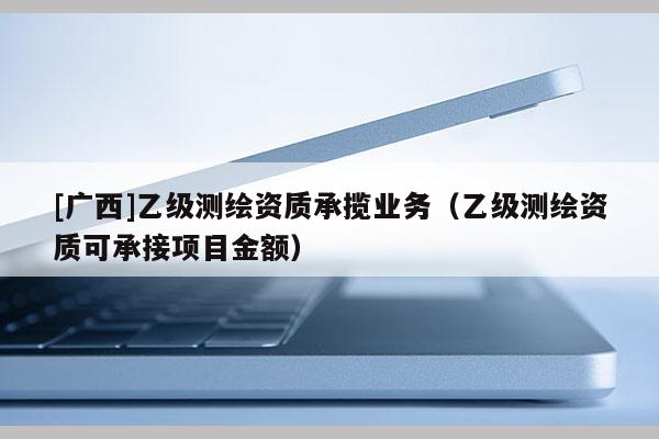 [廣西]乙級測繪資質(zhì)承攬業(yè)務(wù)（乙級測繪資質(zhì)可承接項(xiàng)目金額）
