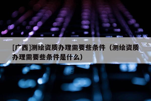 [廣西]測繪資質辦理需要些條件（測繪資質辦理需要些條件是什么）