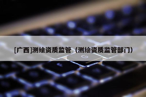 [廣西]測繪資質(zhì)監(jiān)管（測繪資質(zhì)監(jiān)管部門）