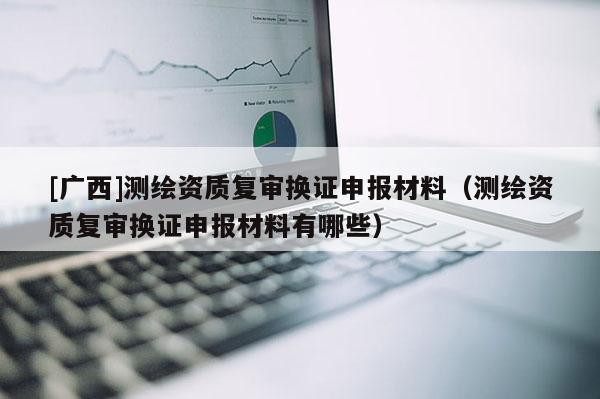 [廣西]測繪資質(zhì)復審換證申報材料（測繪資質(zhì)復審換證申報材料有哪些）