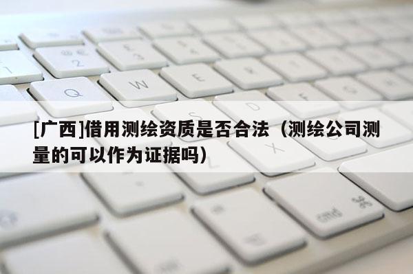 [廣西]借用測(cè)繪資質(zhì)是否合法（測(cè)繪公司測(cè)量的可以作為證據(jù)嗎）