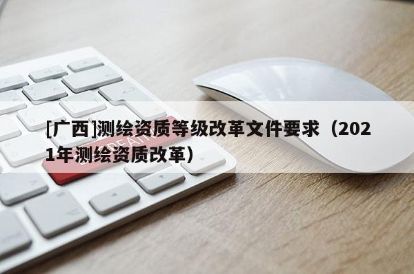 [廣西]測繪資質等級改革文件要求（2021年測繪資質改革）