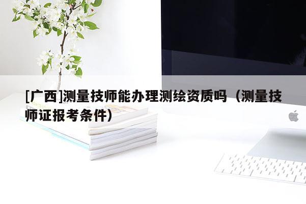 [廣西]測量技師能辦理測繪資質嗎（測量技師證報考條件）