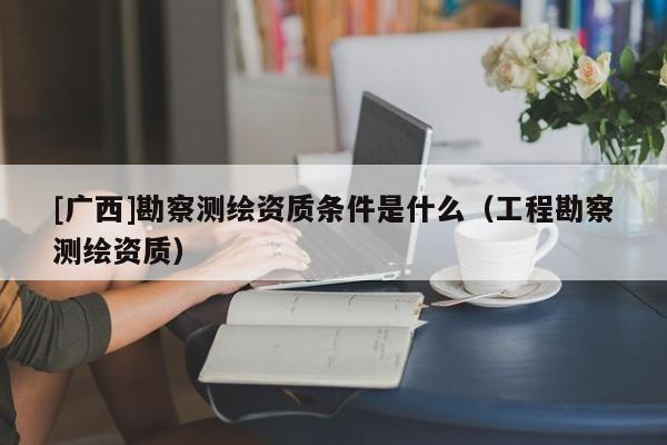 [廣西]勘察測(cè)繪資質(zhì)條件是什么（工程勘察測(cè)繪資質(zhì)）