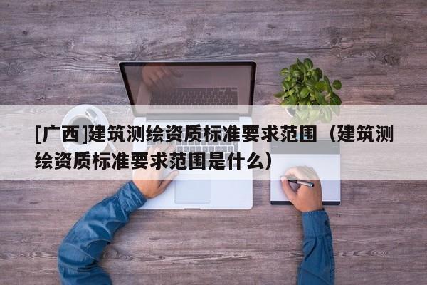 [廣西]建筑測繪資質標準要求范圍（建筑測繪資質標準要求范圍是什么）