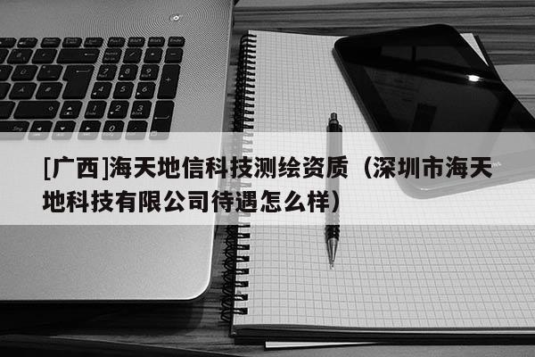 [廣西]海天地信科技測(cè)繪資質(zhì)（深圳市海天地科技有限公司待遇怎么樣）