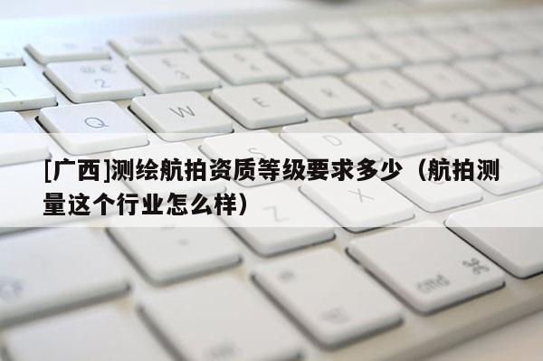 [廣西]測繪航拍資質(zhì)等級要求多少（航拍測量這個行業(yè)怎么樣）