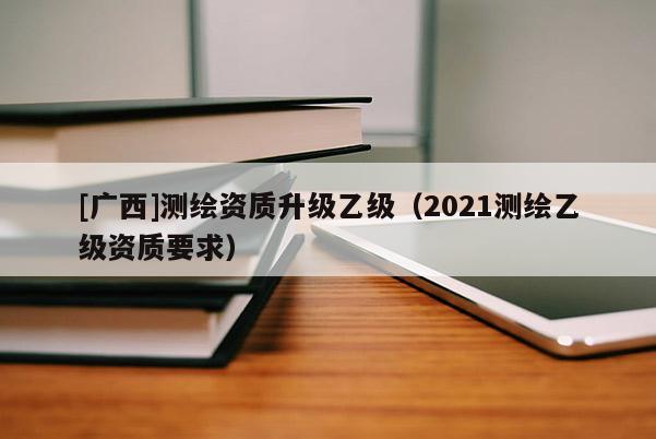 [廣西]測繪資質升級乙級（2021測繪乙級資質要求）