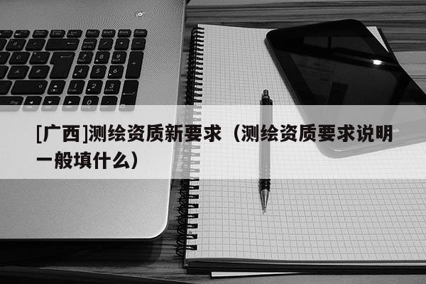 [廣西]測繪資質(zhì)新要求（測繪資質(zhì)要求說明一般填什么）