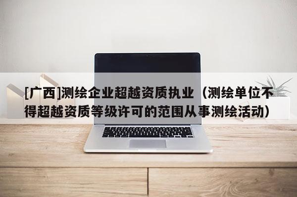 [廣西]測繪企業超越資質執業（測繪單位不得超越資質等級許可的范圍從事測繪活動）
