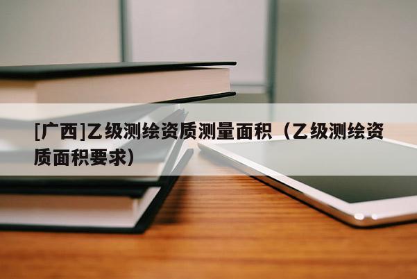 [廣西]乙級測繪資質測量面積（乙級測繪資質面積要求）