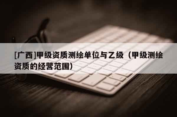 [廣西]甲級資質(zhì)測繪單位與乙級（甲級測繪資質(zhì)的經(jīng)營范圍）