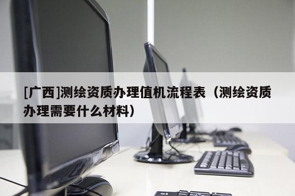 [廣西]測繪資質辦理值機流程表（測繪資質辦理需要什么材料）