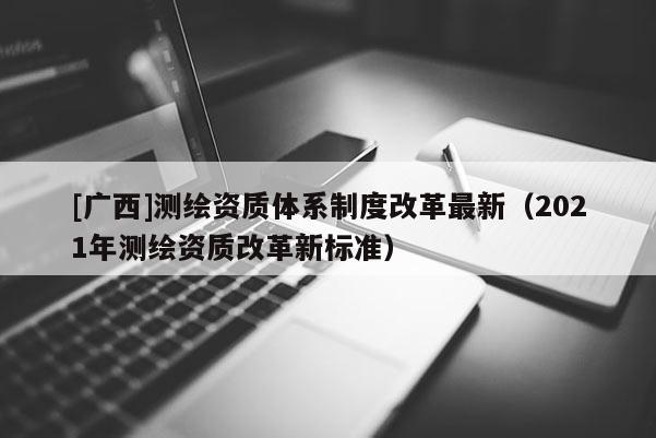 [廣西]測繪資質體系制度改革最新（2021年測繪資質改革新標準）