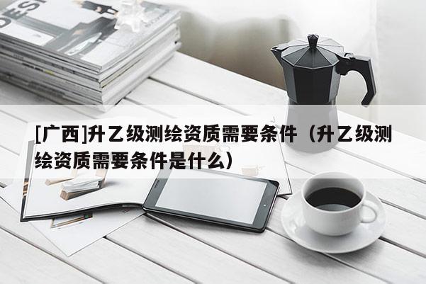 [廣西]升乙級測繪資質需要條件（升乙級測繪資質需要條件是什么）