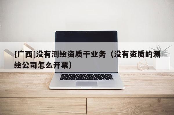 [廣西]沒(méi)有測(cè)繪資質(zhì)干業(yè)務(wù)（沒(méi)有資質(zhì)的測(cè)繪公司怎么開(kāi)票）