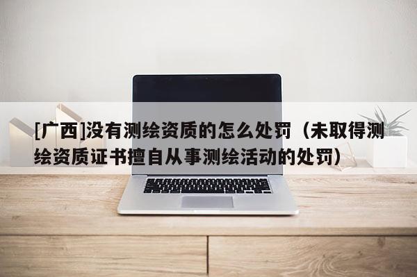 [廣西]沒有測(cè)繪資質(zhì)的怎么處罰（未取得測(cè)繪資質(zhì)證書擅自從事測(cè)繪活動(dòng)的處罰）