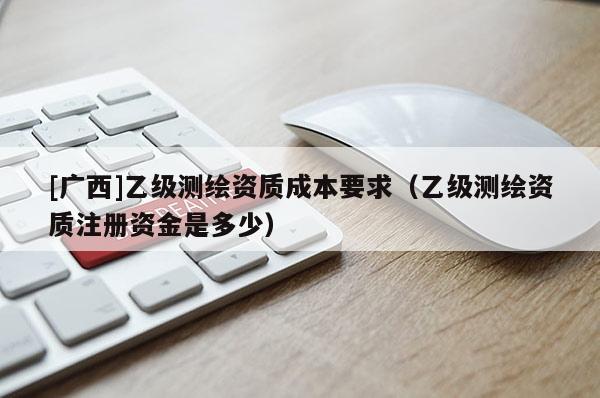 [廣西]乙級測繪資質成本要求（乙級測繪資質注冊資金是多少）