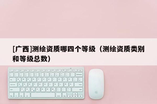 [廣西]測繪資質哪四個等級（測繪資質類別和等級總數）