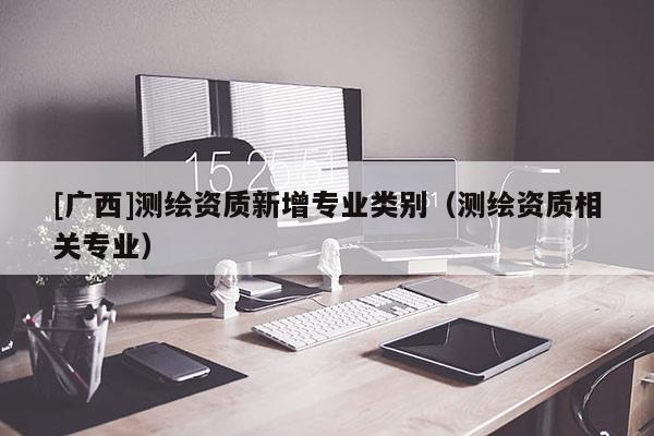 [廣西]測繪資質新增專業類別（測繪資質相關專業）