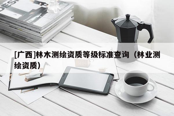 [廣西]林木測繪資質等級標準查詢（林業測繪資質）