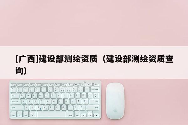 [廣西]建設(shè)部測繪資質(zhì)（建設(shè)部測繪資質(zhì)查詢）