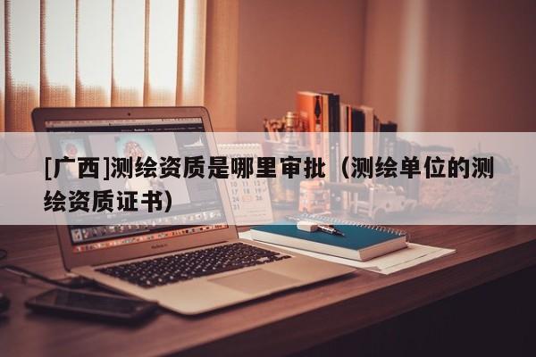 [廣西]測繪資質是哪里審批（測繪單位的測繪資質證書）