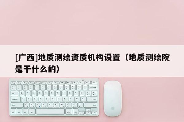 [廣西]地質測繪資質機構設置（地質測繪院是干什么的）