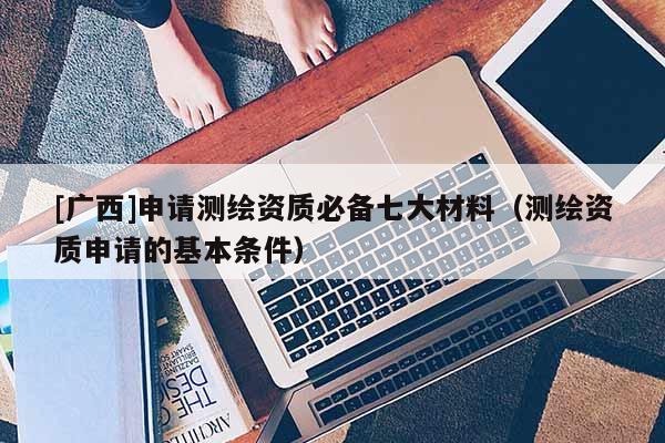 [廣西]申請測繪資質必備七大材料（測繪資質申請的基本條件）