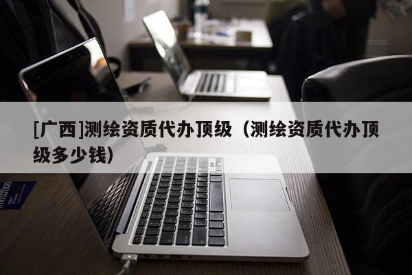 [廣西]測繪資質(zhì)代辦頂級(jí)（測繪資質(zhì)代辦頂級(jí)多少錢）