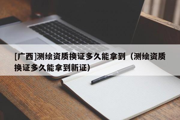 [廣西]測繪資質換證多久能拿到（測繪資質換證多久能拿到新證）