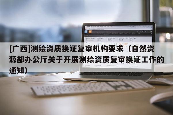 [廣西]測繪資質換證復審機構要求（自然資源部辦公廳關于開展測繪資質復審換證工作的通知）