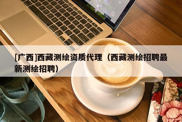 [廣西]西藏測繪資質(zhì)代理（西藏測繪招聘最新測繪招聘）
